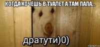 когда хочешь в туалет а там папа... 