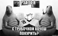 за то я с трубочкой хочеш покурить?