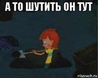 а то шутить он тут 