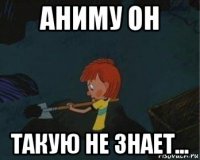 аниму он такую не знает...