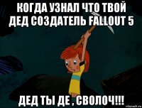 когда узнал что твой дед создатель fallout 5 дед ты де , сволоч!!!