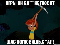 игры он бл*** не любит щас полюбишь,с**а!!!