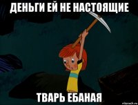 деньги ей не настоящие тварь ебаная