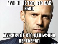 мужик не тот, кто баб ебал мужик тот кто дельфина переберал