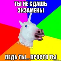 ты не сдашь экзамены ведь ты... просто ты