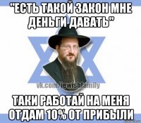 "есть такой закон мне деньги давать" таки работай на меня отдам 10% от прибыли