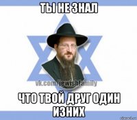 ты не знал что твой друг один изних