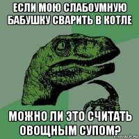 если мою слабоумную бабушку сварить в котле можно ли это считать овощным супом?