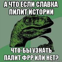 а что если славка пилит истории что-бы узнать палит фрр или нет?