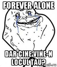 forever alone dar cine vine-n locul tau?