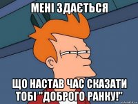 мені здається що настав час сказати тобі "доброго ранку!"