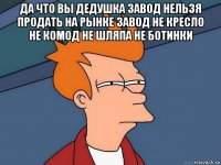 да что вы дедушка завод нельзя продать на рынке завод не кресло не комод не шляпа не ботинки 