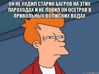 он не ходил старик багров на этих пароходах и не ловил он осетров в привольных волжских водах 