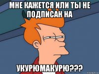 мне кажется или ты не подписан на укурюмакурю???