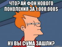 что? ай фон нового поколения за 1.000.000$ ну вы с ума зашли?