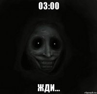 03:00 жди...