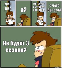 дип дип а? мы скоро исчезнем навсегда, с чего бы это? Не будет 3 сезона?