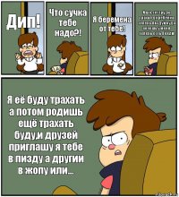 Дип! Что сучка тебе надо?! Я беремена от тебе! И шо, сестру до трахал до ребёнка теперь пиздуй куда хочешь,у меня теперь есть Венди! Я её буду трахать а потом родишь ещё трахать буду,и друзей приглашу я тебе в пизду а другии в жопу или...