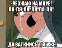 - уезжаю на море! ля-ля-ля, ля-ля-ля! - да заткнись ты уже!