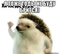 я тоже тоды не буду брится) 