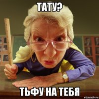 тату? тьфу на тебя