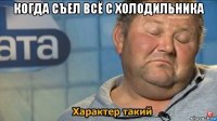 когда съел всë с холодильника 