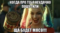 когда про тебя неудачно пошутили ща будет мясо!!!