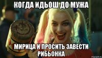 когда идьош до мужа мирица и просить завести рибьонка