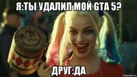 я:ты удалил мой gta 5? друг:да