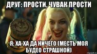 друг: прости, чувак прости я: ха-ха да ничего (месть моя будео страшной)