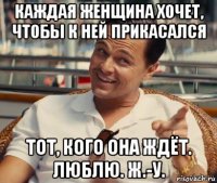 каждая женщина хочет, чтобы к ней прикасался тот, кого она ждёт. люблю. ж.-у.