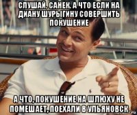 слушай, санек. а что если на диану шурыгину совершить покушение а что, покушение на шлюху не помешает, поехали в ульяновск