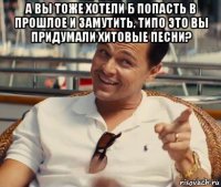 а вы тоже хотели б попасть в прошлое и замутить, типо это вы придумали хитовые песни? 