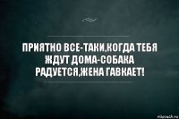 ПРИЯТНО ВСЕ-ТАКИ,КОГДА ТЕБЯ ЖДУТ ДОМА-СОБАКА РАДУЕТСЯ,ЖЕНА ГАВКАЕТ!