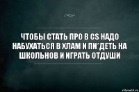 Чтобы стать про в Cs надо набухаться в хлам и пи*деть на школьнов и играть отдуши