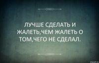 ЛУЧШЕ СДЕЛАТЬ И ЖАЛЕТЬ,ЧЕМ ЖАЛЕТЬ О ТОМ,ЧЕГО НЕ СДЕЛАЛ.