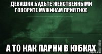 девушки,будьте женственными говорите мужикам приятное а то как парни в юбках