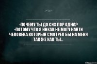 -почему ты до сих пор одна?
-потому что я никак не могу найти человека который смотрел бы на меня так же как ты...