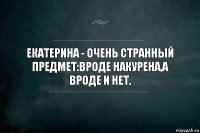 Екатерина - очень странный предмет:вроде накурена,а вроде и нет.