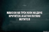 Максон на трёх хуях на даче крутится, а бетон потиху мутится