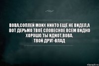 Вова,соплей моих никто ещё не видел,а вот дерьмо твоё словесное всем видно хорошо.Ты идиот,вова.
Твой друг-Влад