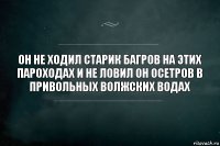 он не ходил старик багров на этих пароходах и не ловил он осетров в привольных волжских водах