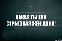 Какая ты Ева серьёзная женщина!