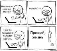 Наконец-то я скачаю эту игру Ошибка??? Но я её так долго пытался скачать Прощай, жизнь