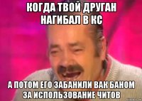 когда твой друган нагибал в кс а потом его забанили вак баном за использование читов