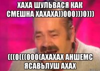 хаха шульвася как смешна хахаха))000)))0))) (((0(((000(ахахах аншемс ясавьлуш ахах