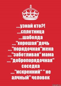 ....узнай кто?!
....сплетница
....шаболда
...."хорошая"дочь
...."порядочная"жена
...."заботливая" мама
...."добропорядочная" соседка
...."искренний" " не алчный" человек