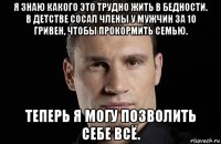 я знаю какого это трудно жить в бедности. в детстве сосал члены у мужчин за 10 гривен, чтобы прокормить семью. теперь я могу позволить себе всё.