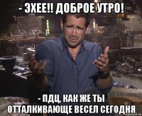 - эхее!! доброе утро! - пдц, как же ты отталкивающе весел сегодня