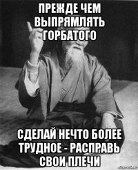 прежде чем выпрямлять горбатого сделай нечто более трудное - расправь свои плечи